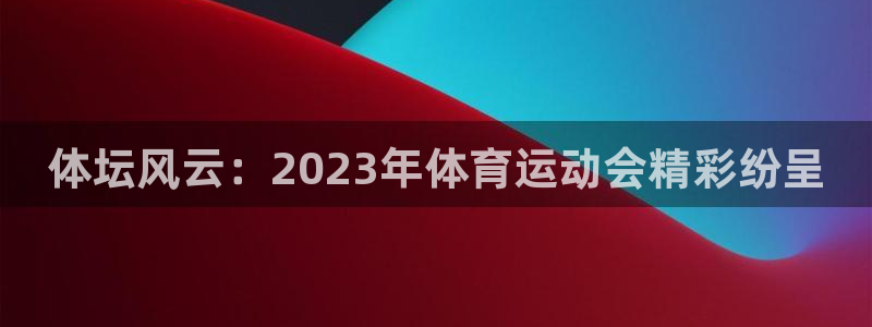 海南公海赌赌船官网下载发展怎么样：体坛风云：2023